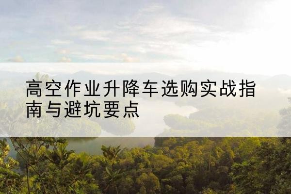 罗平升降车怎么选-高空作业升降车选购实战指南与避坑要点