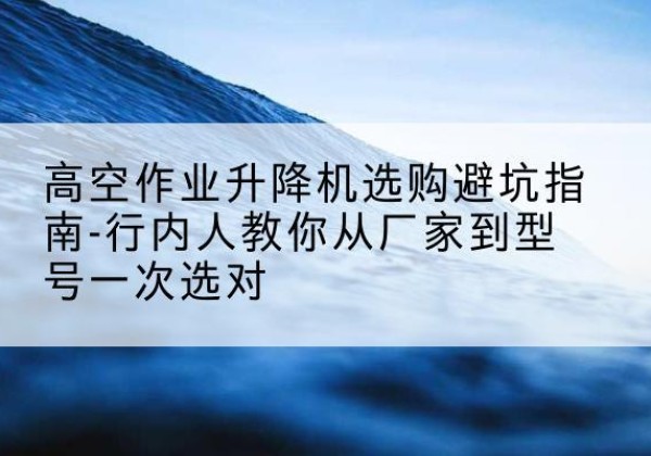 罗平升降平台厂家-高空作业升降机选购避坑指南-行内人教你从厂家到型号一次选对