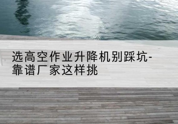 罗平剪叉式升降机厂家-选高空作业升降机别踩坑-靠谱厂家这样挑