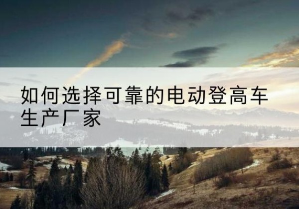 罗平电动登高车厂家-如何选择可靠的电动登高车生产厂家