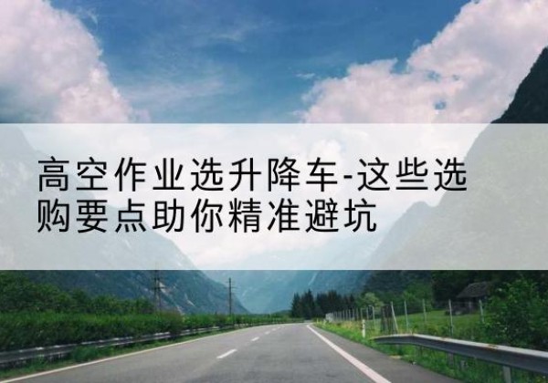 罗平升降车厂家-高空作业选升降车-这些选购要点助你*避坑
