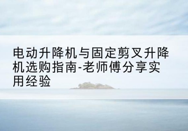 罗平电动升降机怎么选-电动升降机与固定剪叉升降机选购指南-老师傅分享实用经验