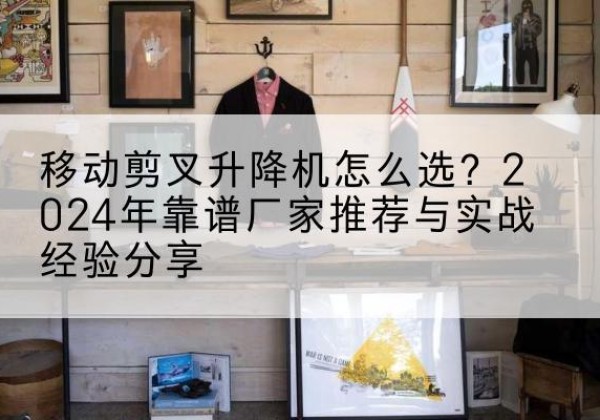 罗平升降平台厂家推荐-移动剪叉升降机怎么选？2024年靠谱厂家推荐与实战经验分享