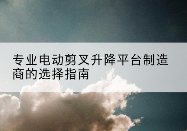 罗平电动剪叉升降平台厂家-专业电动剪叉升降平台制造商的选择指南
